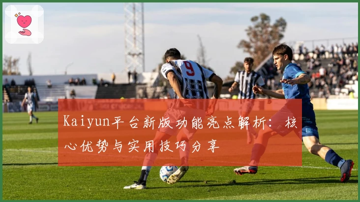 Kaiyun平台新版功能亮点解析：核心优势与实用技巧分享