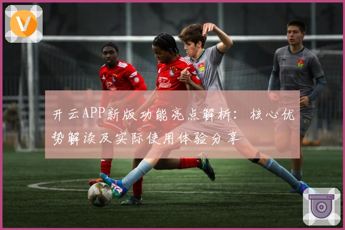 开云APP新版功能亮点解析：核心优势解读及实际使用体验分享