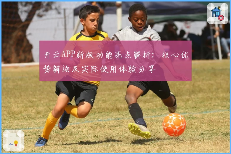 开云APP新版功能亮点解析：核心优势解读及实际使用体验分享
