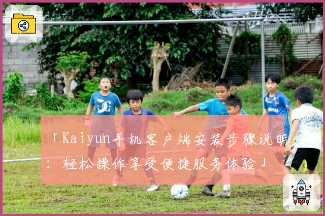「Kaiyun手机客户端安装步骤说明：轻松操作享受便捷服务体验」