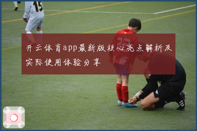 开云体育app最新版核心亮点解析及实际使用体验分享
